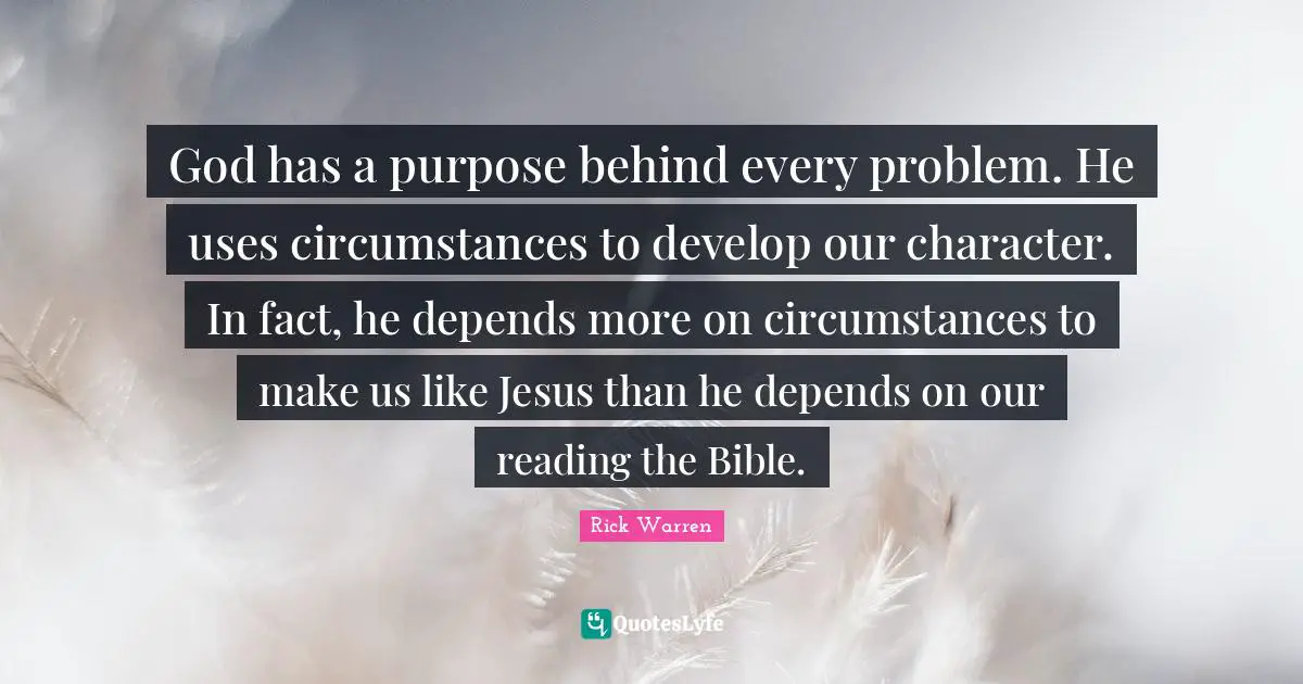 God has a purpose behind every problem. He uses circumstances to develop our character. In fact, he depends more on circumstances to make us like Jesus than he depends on our reading the Bible.