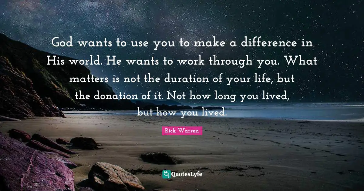 God wants to use you to make a difference in His world. He wants to work through you. What matters is not the duration of your life, but the donation of it. Not how long you lived, but how you lived.