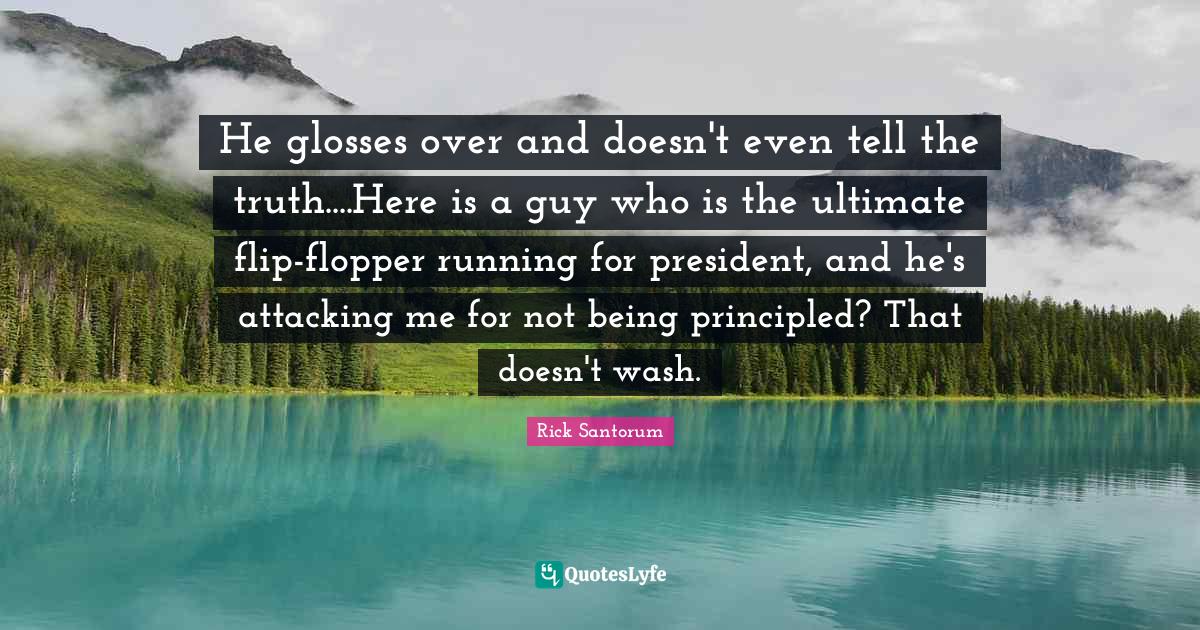 Rick Santorum Quotes: "He glosses over and doesn't even tell the truth....Here is a guy who is the ultimate flip-flopper running for president, and he's attacking me for not being principled? That doesn't wash."