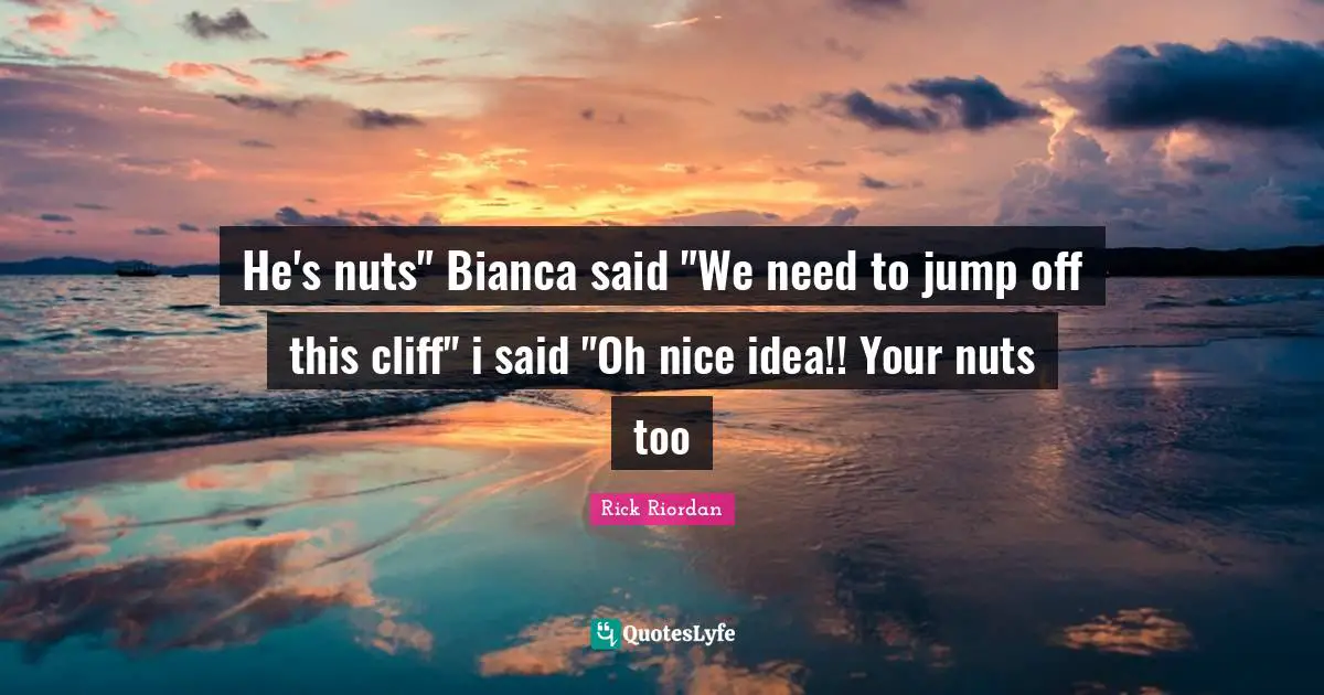 He's nuts" Bianca said "We need to jump off this cliff" i said "Oh nice idea!! Your nuts too