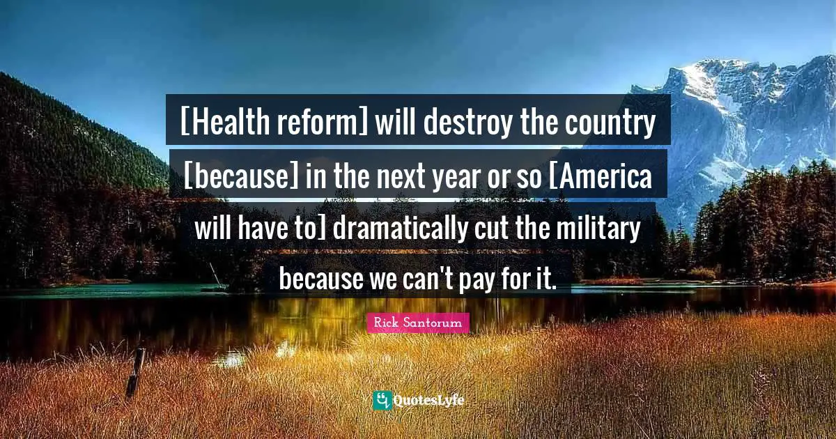 Rick Santorum Quotes: "[Health reform] will destroy the country [because] in the next year or so [America will have to] dramatically cut the military because we can't pay for it."