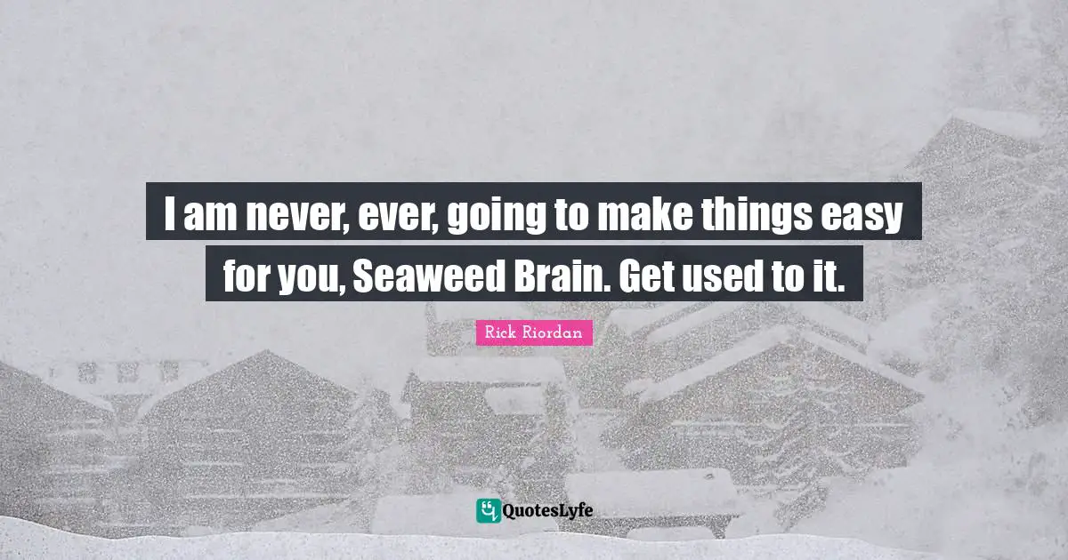 I am never, ever, going to make things easy for you, Seaweed Brain. Get used to it.