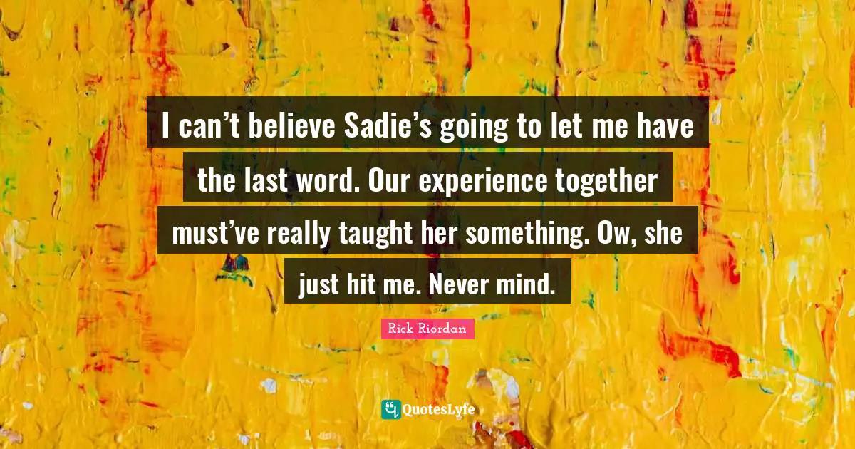 I can’t believe Sadie’s going to let me have the last word. Our experience together must’ve really taught her something. Ow, she just hit me. Never mind.