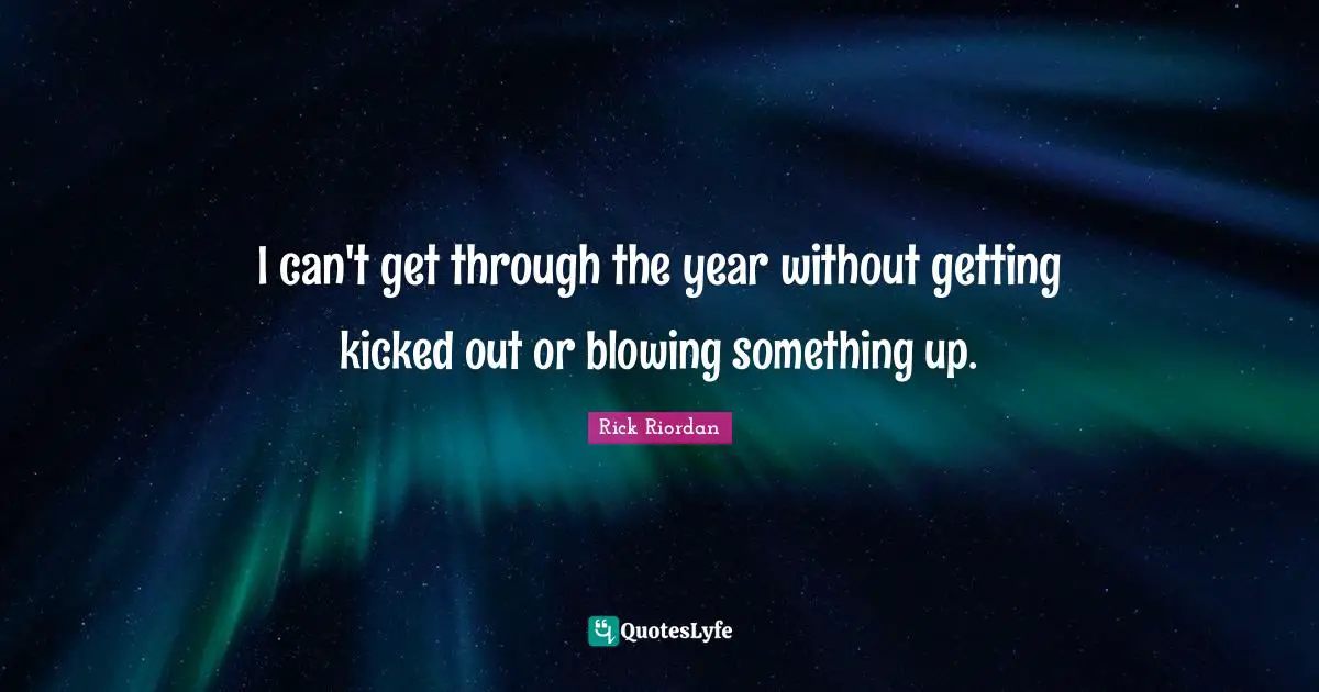 I can't get through the year without getting kicked out or blowing something up.