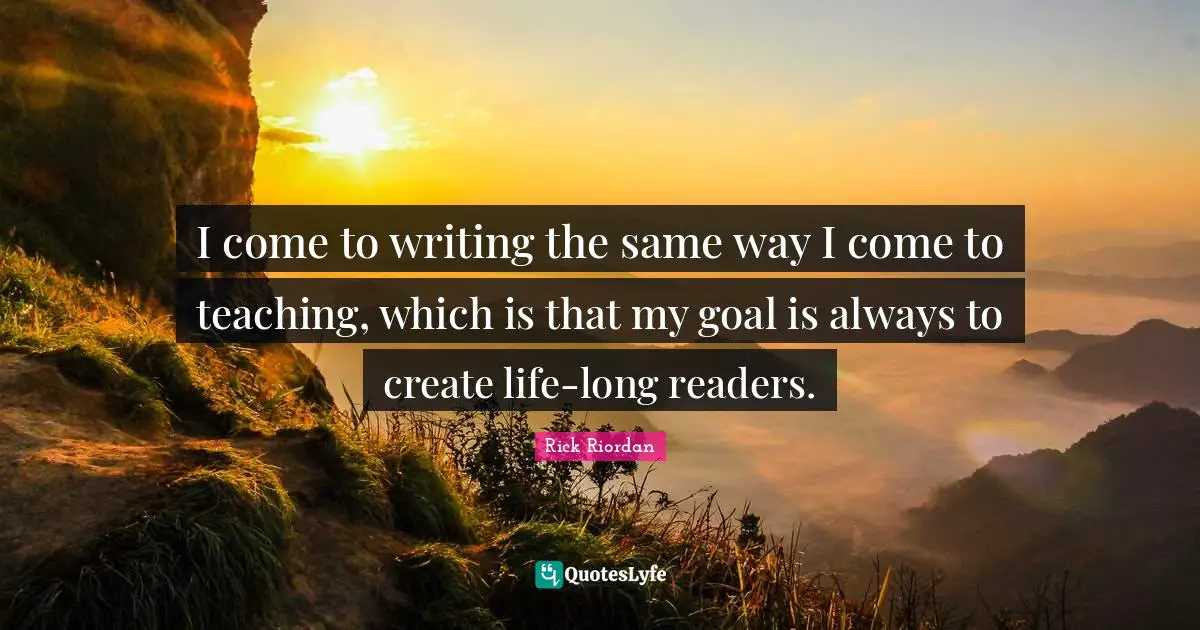 I come to writing the same way I come to teaching, which is that my goal is always to create life-long readers.