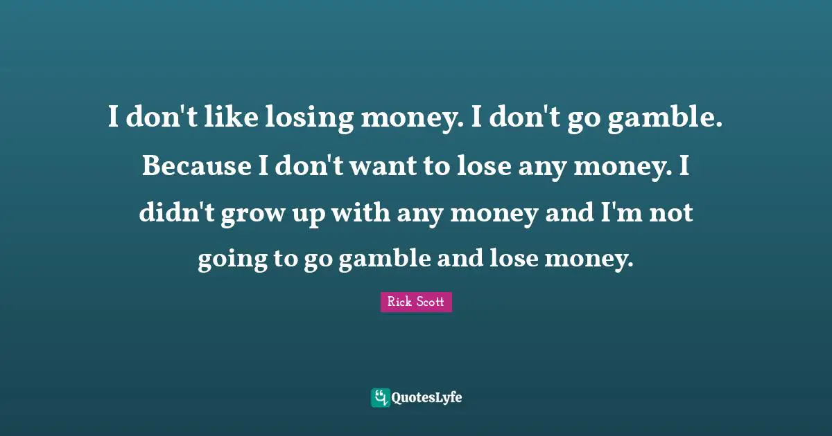 I don't like losing money. I don't go gamble. Because I don't want to lose any money. I didn't grow up with any money and I'm not going to go gamble and lose money.
