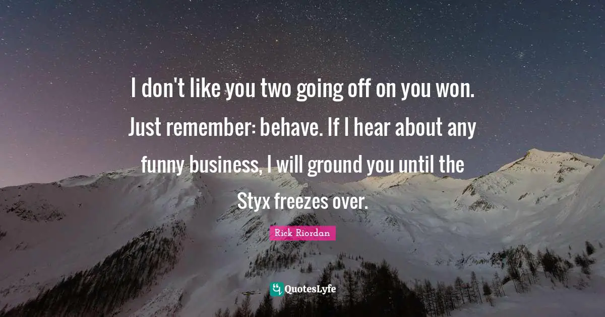 I don't like you two going off on you won. Just remember: behave. If I hear about any funny business, I will ground you until the Styx freezes over.