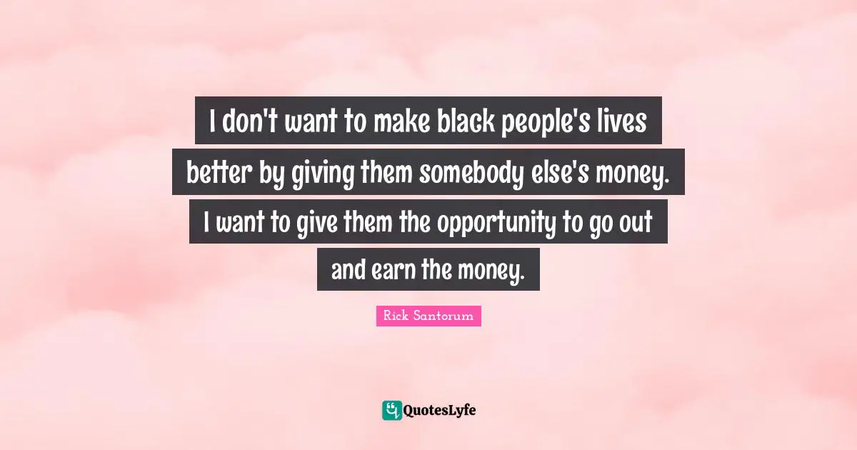 Rick Santorum Quotes: "I don't want to make black people's lives better by giving them somebody else's money. I want to give them the opportunity to go out and earn the money."