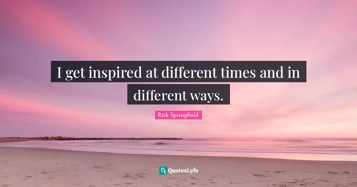 I get inspired at different times and in different ways.