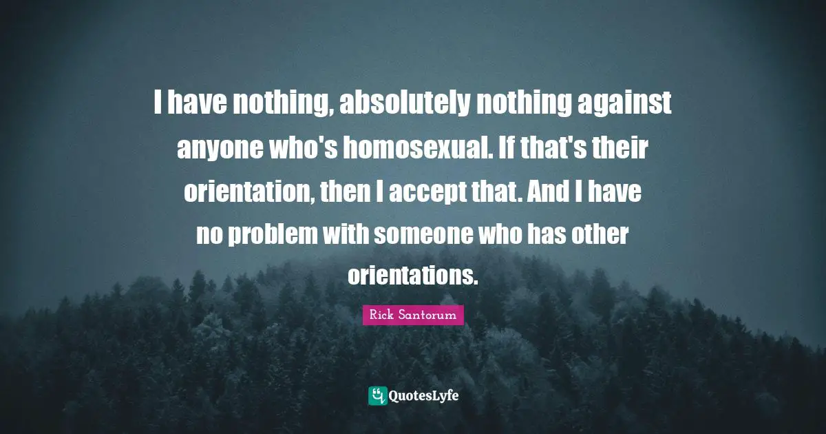 I have nothing, absolutely nothing against anyone who's homosexual. If that's their orientation, then I accept that. And I have no problem with someone who has other orientations.