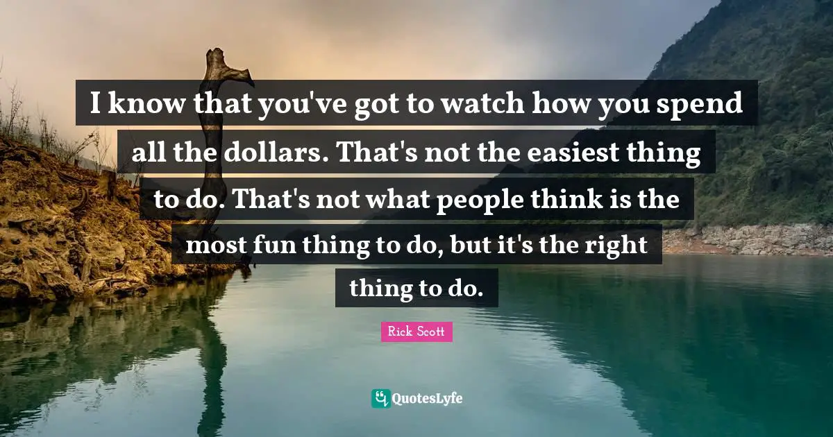 I know that you've got to watch how you spend all the dollars. That's not the easiest thing to do. That's not what people think is the most fun thing to do, but it's the right thing to do.