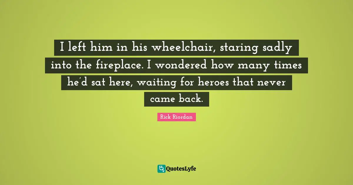 I left him in his wheelchair, staring sadly into the fireplace. I wondered how many times he’d sat here, waiting for heroes that never came back.