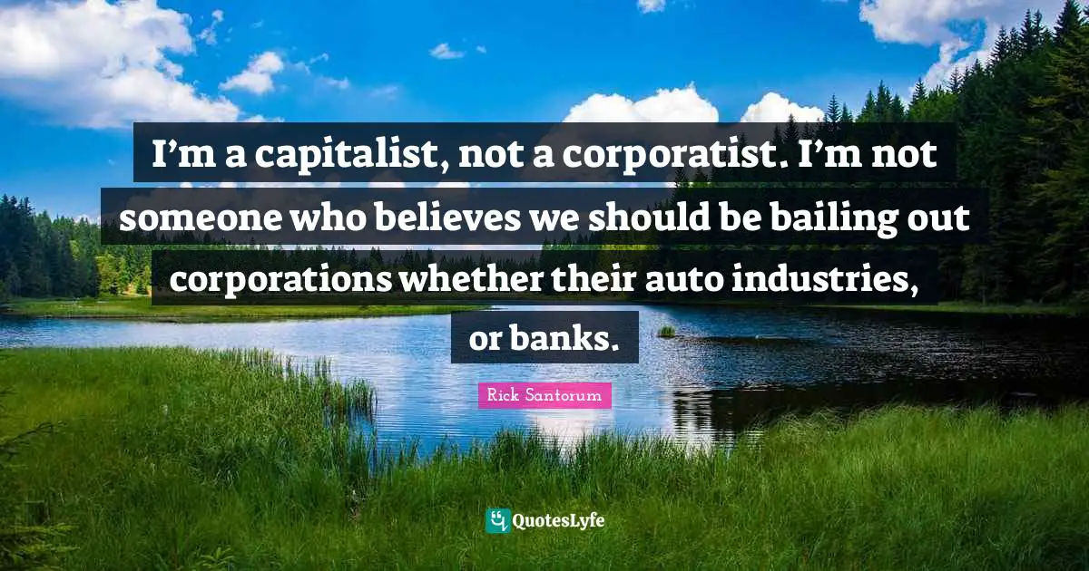 Rick Santorum Quotes: "I’m a capitalist, not a corporatist. I’m not someone who believes we should be bailing out corporations whether their auto industries, or banks."
