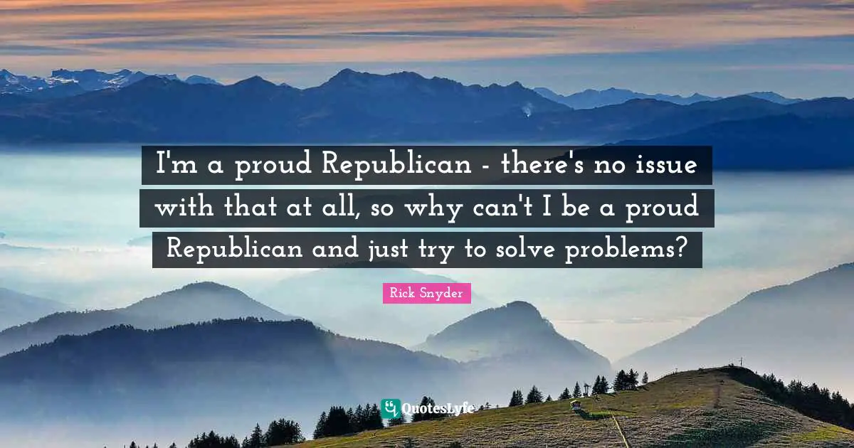 I'm a proud Republican - there's no issue with that at all, so why can't I be a proud Republican and just try to solve problems?