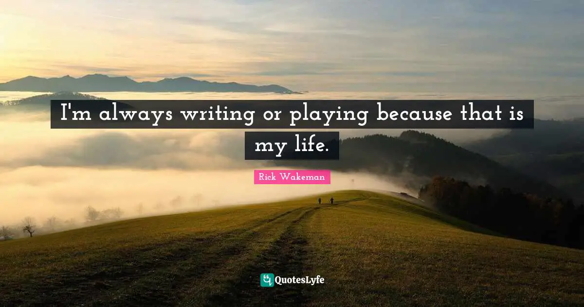 I'm always writing or playing because that is my life.