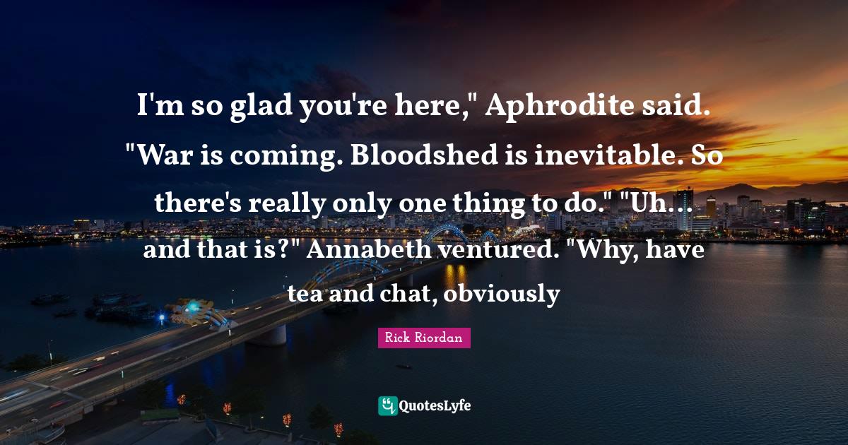 I'm so glad you're here," Aphrodite said. "War is coming. Bloodshed is inevitable. So there's really only one thing to do." "Uh... and that is?" Annabeth ventured. "Why, have tea and chat, obviously