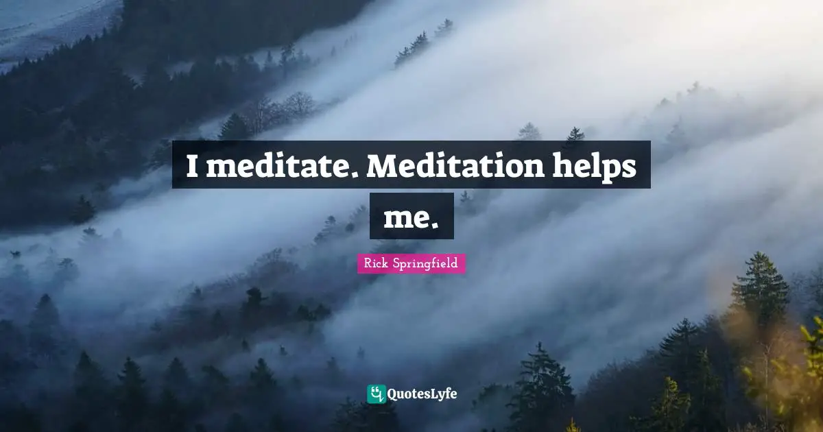 I meditate. Meditation helps me.