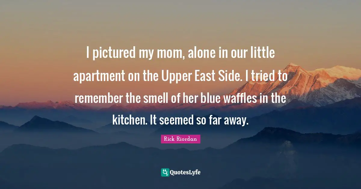 I pictured my mom, alone in our little apartment on the Upper East Side. I tried to remember the smell of her blue waffles in the kitchen. It seemed so far away.