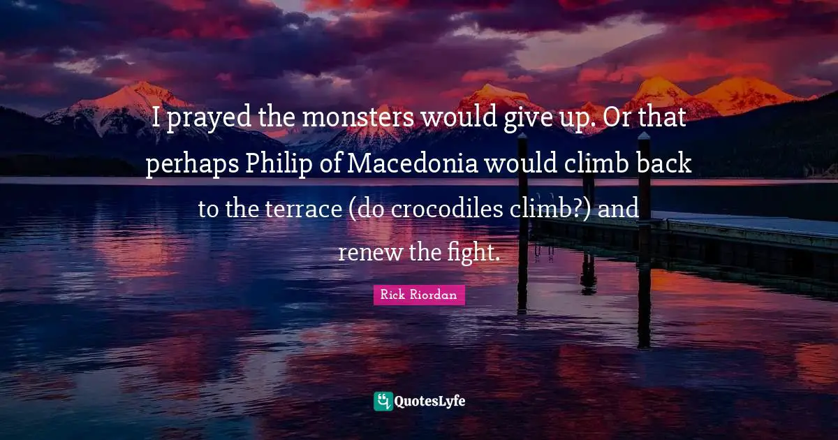 I prayed the monsters would give up. Or that perhaps Philip of Macedonia would climb back to the terrace (do crocodiles climb?) and renew the fight.