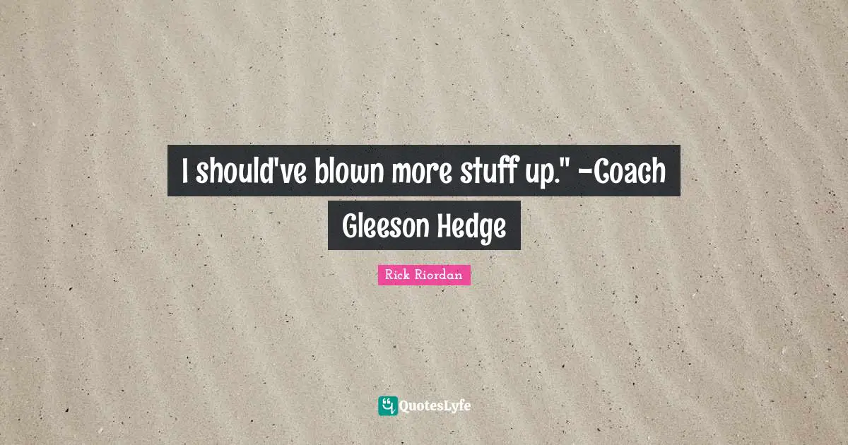 I should've blown more stuff up." -Coach Gleeson Hedge