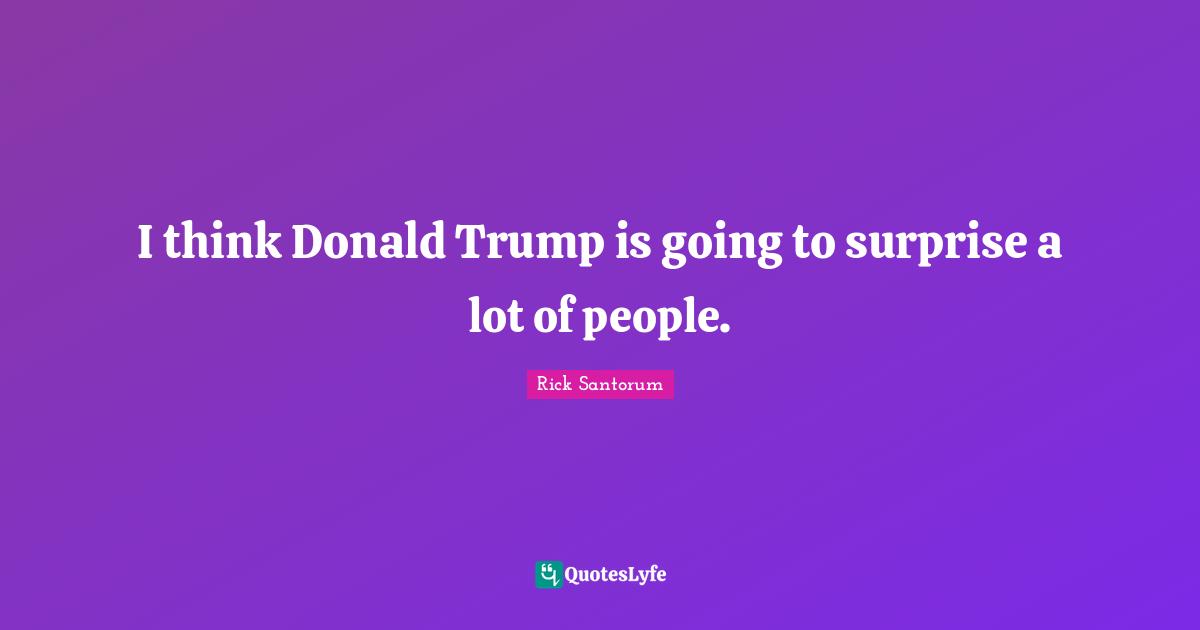 Rick Santorum Quotes: "I think Donald Trump is going to surprise a lot of people."