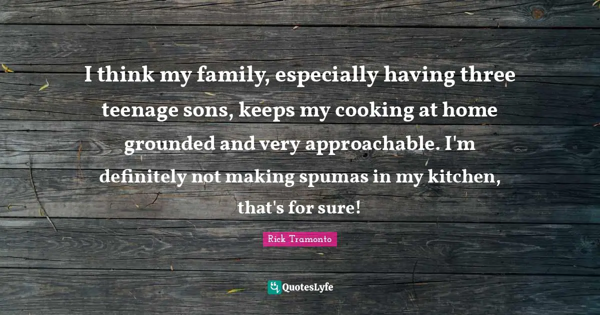 I think my family, especially having three teenage sons, keeps my cooking at home grounded and very approachable. I'm definitely not making spumas in my kitchen, that's for sure!