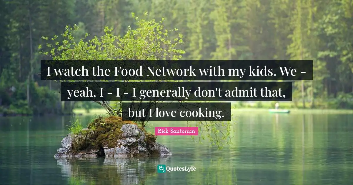 Rick Santorum Quotes: "I watch the Food Network with my kids. We - yeah, I - I - I generally don't admit that, but I love cooking."