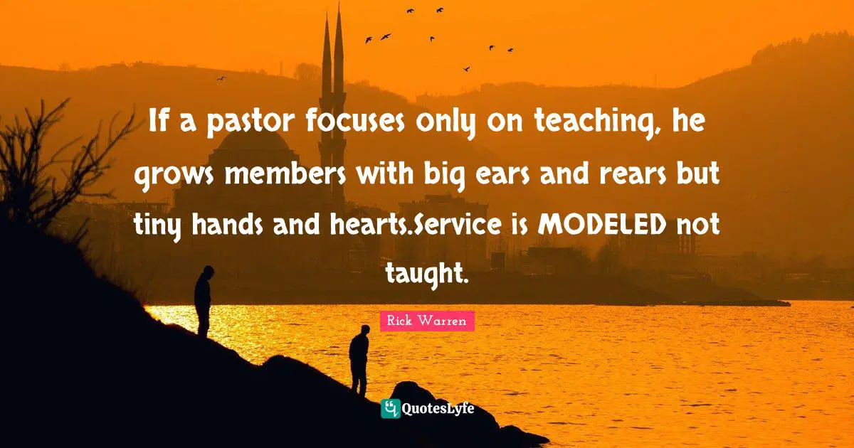 Pastor Quotes: "If a pastor focuses only on teaching, he grows members with big ears and rears but tiny hands and hearts.Service is MODELED not taught."
