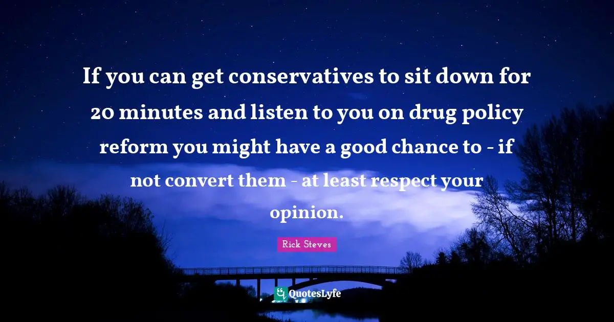 If you can get conservatives to sit down for 20 minutes and listen to you on drug policy reform you might have a good chance to - if not convert them - at least respect your opinion.