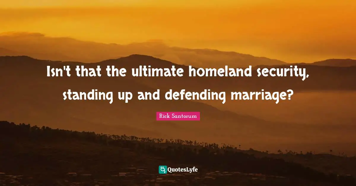 Isn't that the ultimate homeland security, standing up and defending marriage?