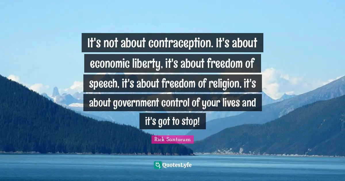 Rick Santorum Quotes: "It's not about contraception. It's about economic liberty, it's about freedom of speech, it's about freedom of religion, it's about government control of your lives and it's got to stop!"