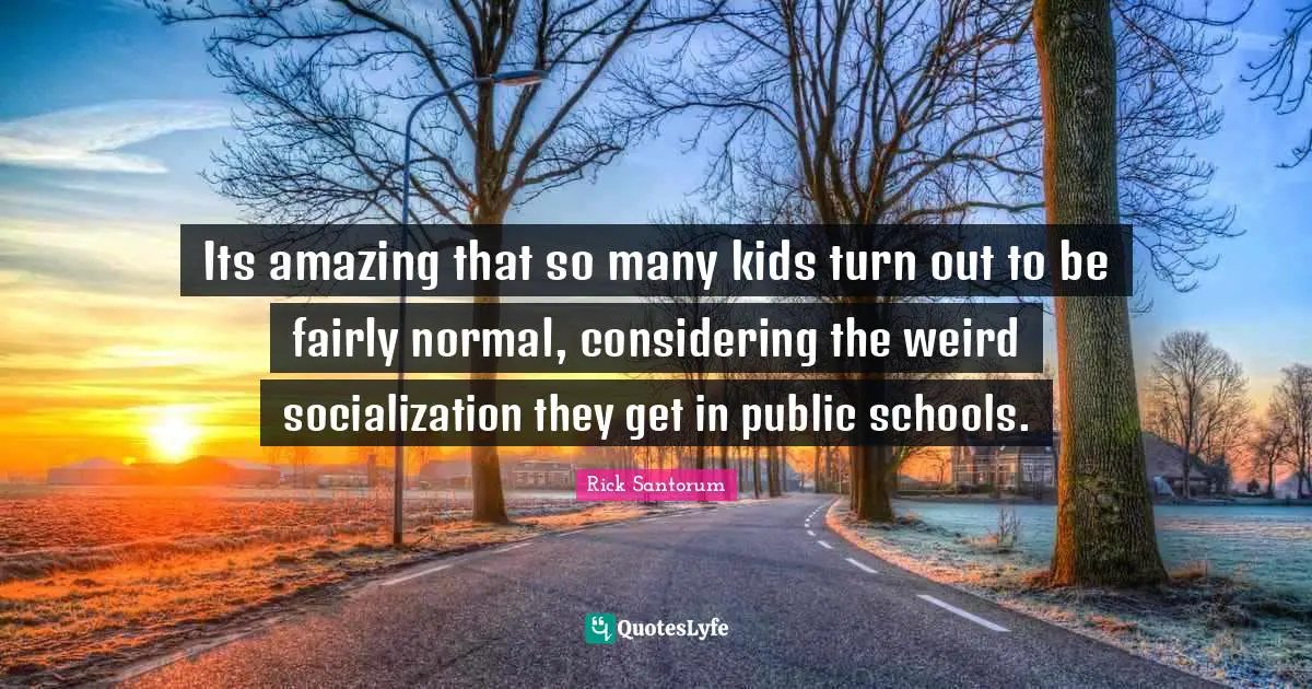 Rick Santorum Quotes: "Its amazing that so many kids turn out to be fairly normal, considering the weird socialization they get in public schools."
