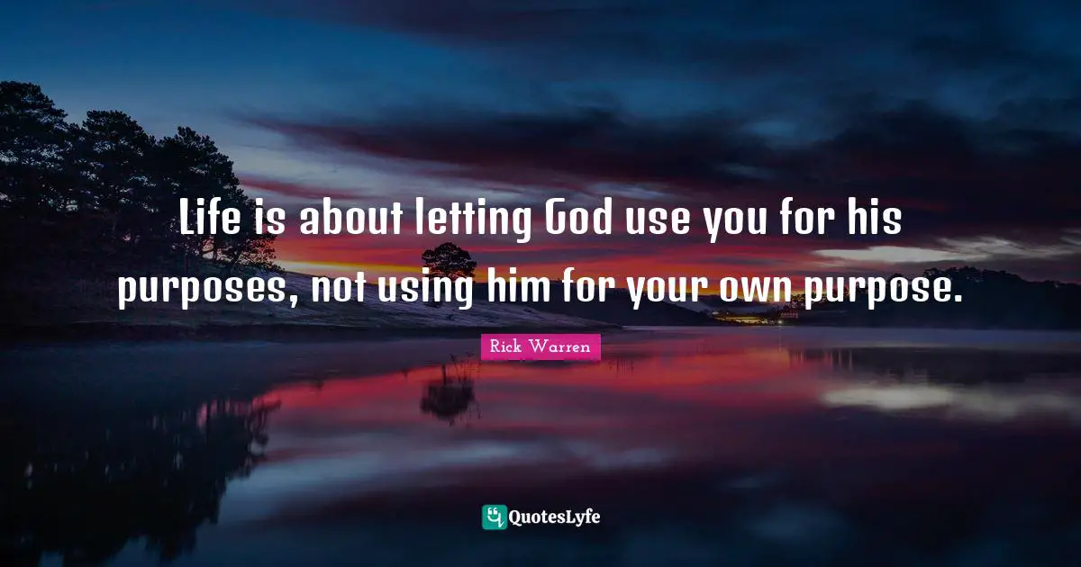 Rick Warren Quotes: Life is about letting God use you for his purposes, not using him for your own purpose.