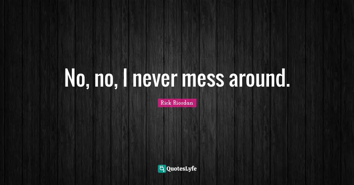 No, no, I never mess around.