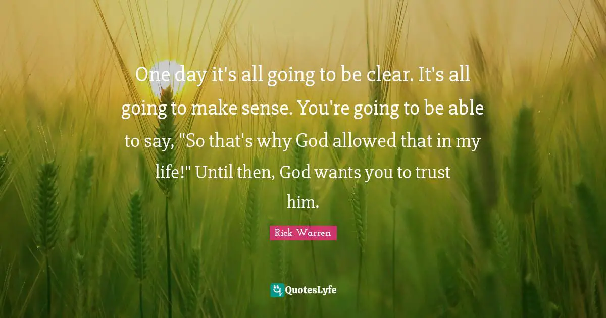 One day it's all going to be clear. It's all going to make sense. You're going to be able to say, "So that's why God allowed that in my life!" Until then, God wants you to trust him.