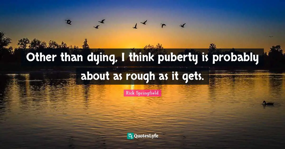 Other than dying, I think puberty is probably about as rough as it gets.