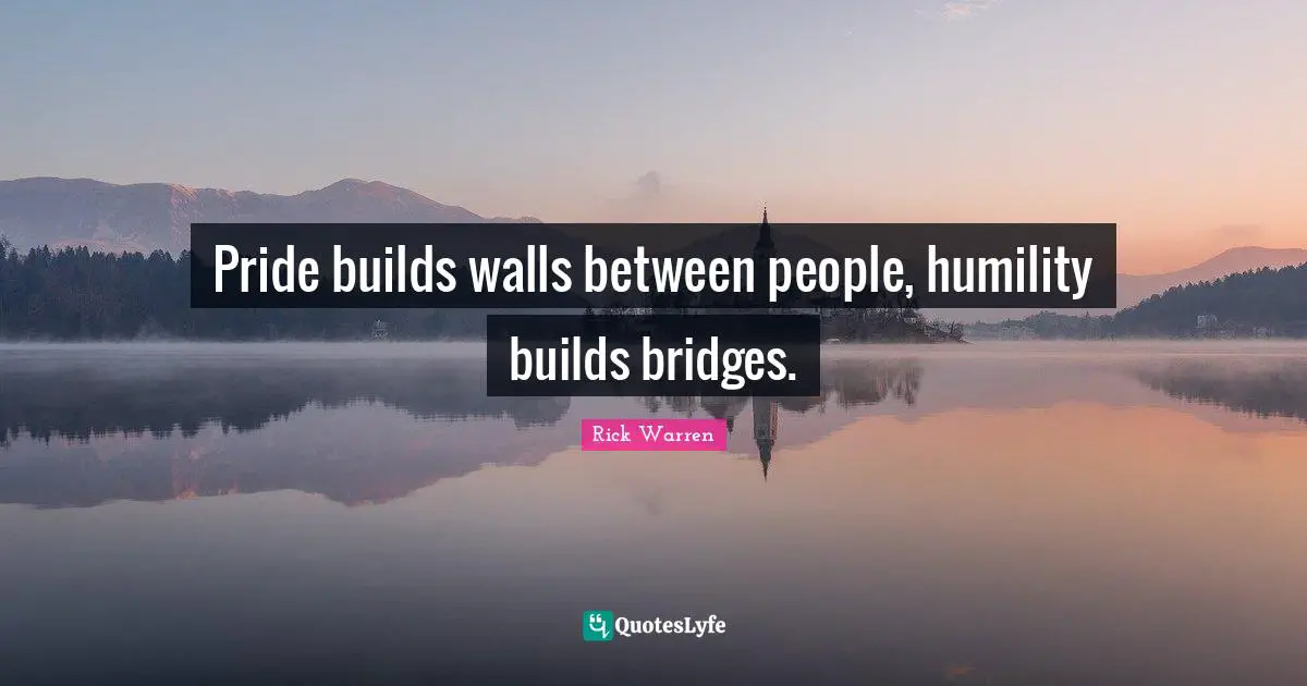 Pride builds walls between people, humility builds bridges.