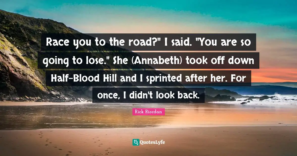Race you to the road?" I said. "You are so going to lose." She (Annabeth) took off down Half-Blood Hill and I sprinted after her. For once, I didn't look back.