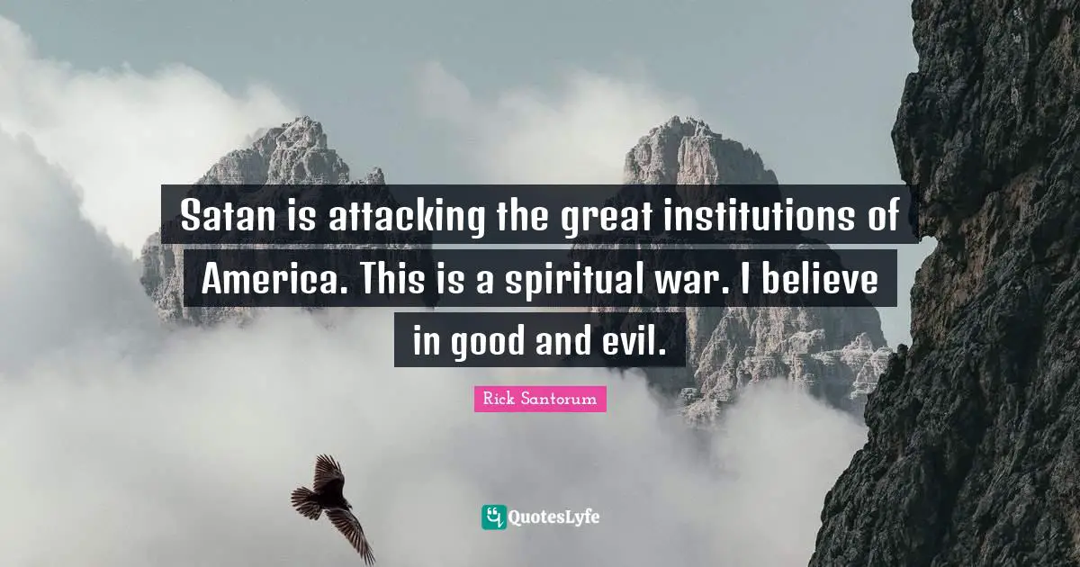Satan is attacking the great institutions of America. This is a spiritual war. I believe in good and evil.