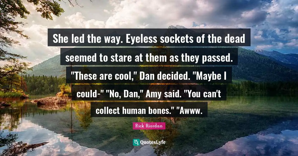 She led the way. Eyeless sockets of the dead seemed to stare at them as they passed. "These are cool," Dan decided. "Maybe I could-" "No, Dan," Amy said. "You can't collect human bones." "Awww.