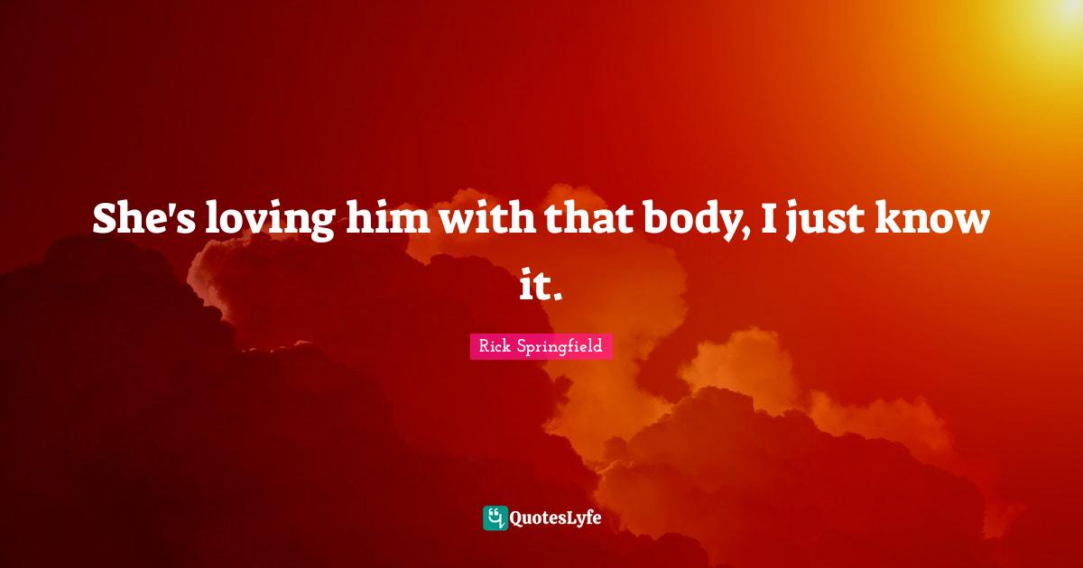 She's loving him with that body, I just know it.