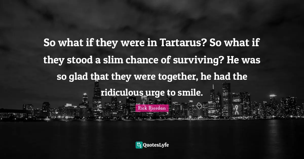 So what if they were in Tartarus? So what if they stood a slim chance of surviving? He was so glad that they were together, he had the ridiculous urge to smile.