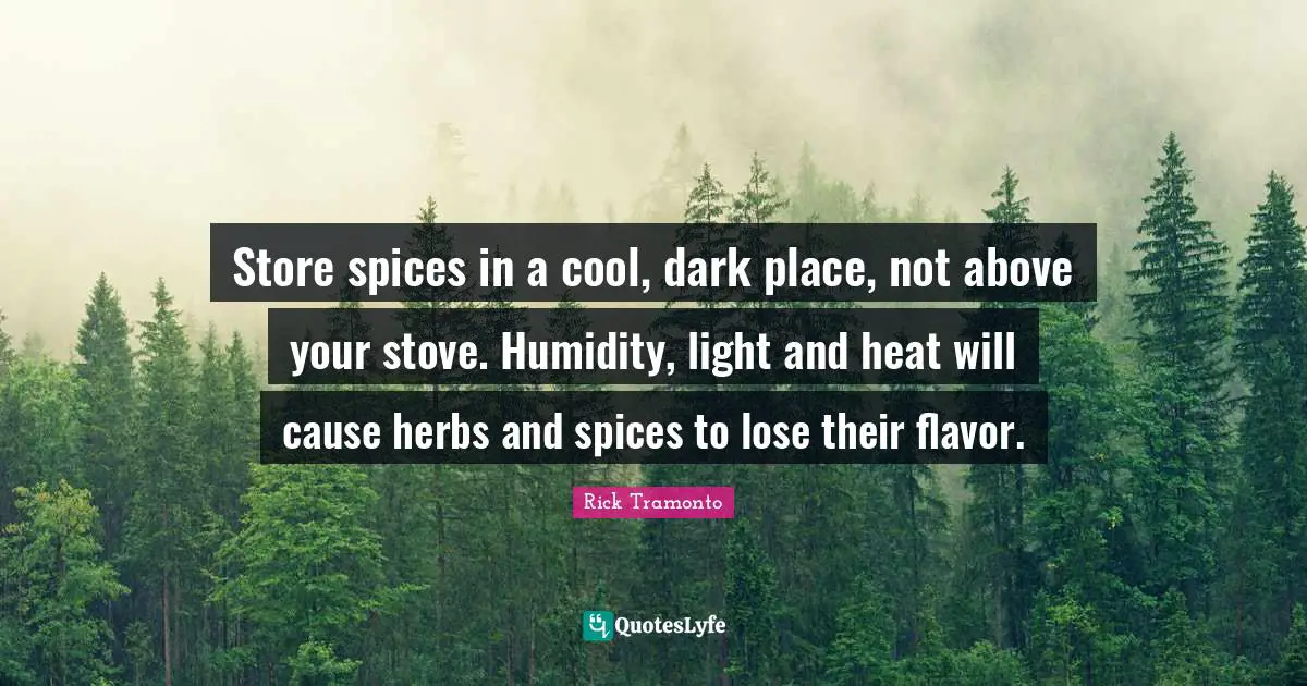 Store spices in a cool, dark place, not above your stove. Humidity, light and heat will cause herbs and spices to lose their flavor.