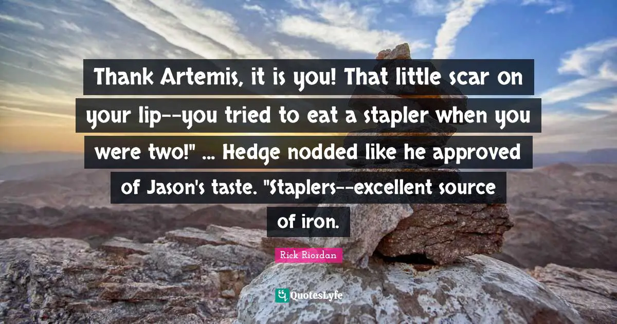 Thank Artemis, it is you! That little scar on your lip--you tried to eat a stapler when you were two!" ... Hedge nodded like he approved of Jason's taste. "Staplers--excellent source of iron.