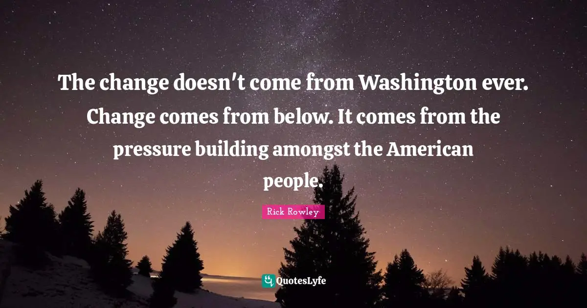 The change doesn't come from Washington ever. Change comes from below. It comes from the pressure building amongst the American people.