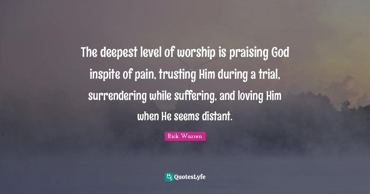 The deepest level of worship is praising God inspite of pain, trusting Him during a trial, surrendering while suffering, and loving Him when He seems distant.