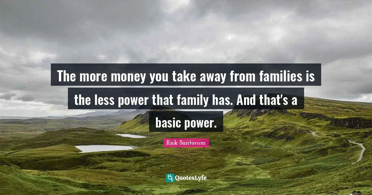 The more money you take away from families is the less power that family has. And that's a basic power.