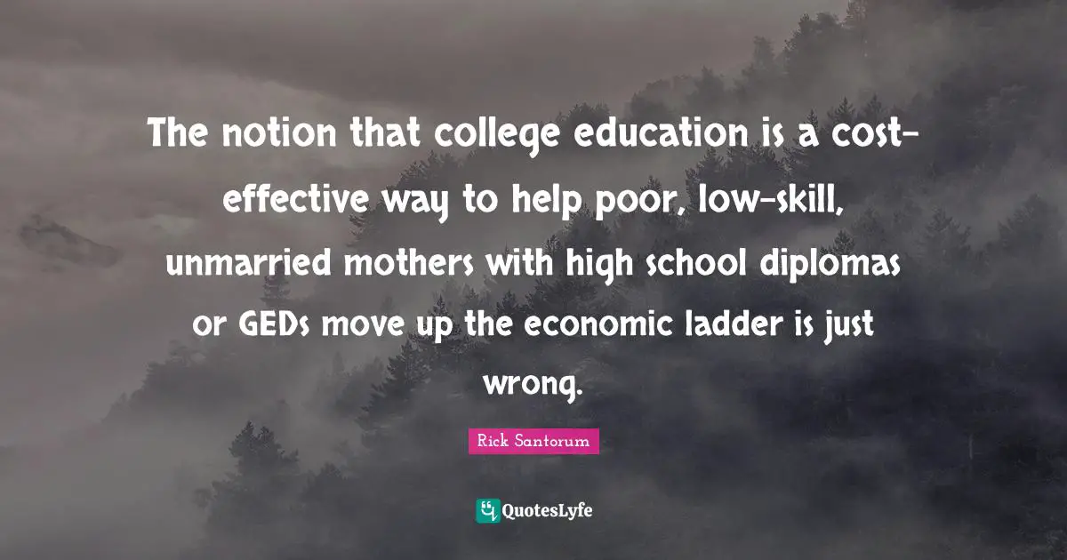 Rick Santorum Quotes: "The notion that college education is a cost-effective way to help poor, low-skill, unmarried mothers with high school diplomas or GEDs move up the economic ladder is just wrong."