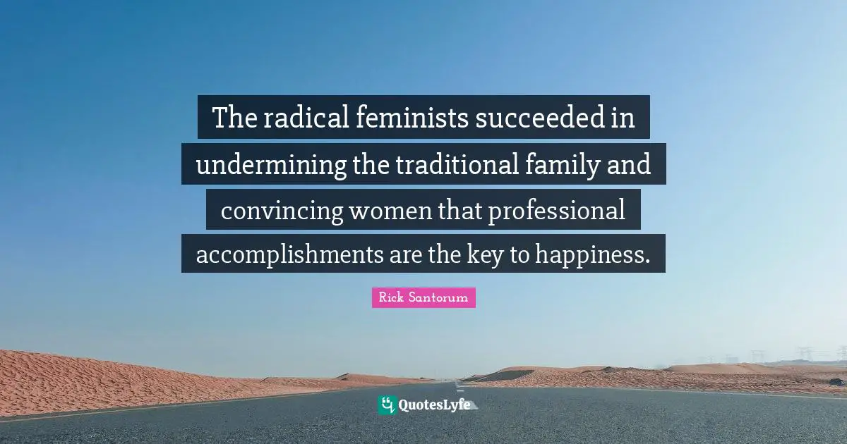 Rick Santorum Quotes: "The radical feminists succeeded in undermining the traditional family and convincing women that professional accomplishments are the key to happiness."