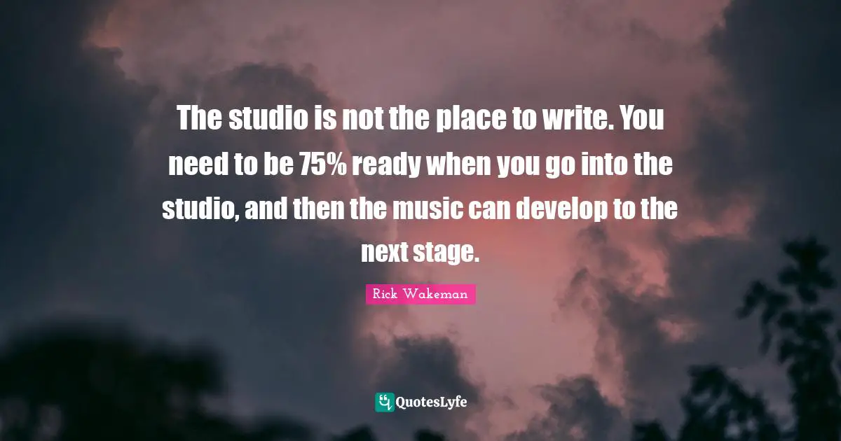The studio is not the place to write. You need to be 75% ready when you go into the studio, and then the music can develop to the next stage.